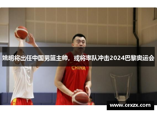 姚明将出任中国男篮主帅，或将率队冲击2024巴黎奥运会