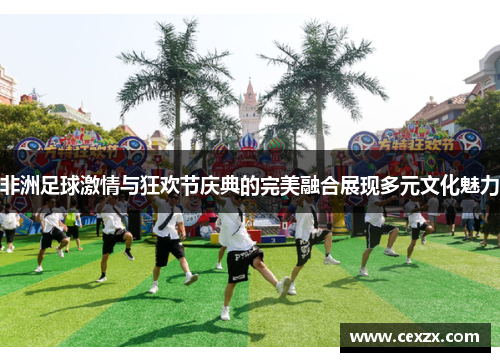非洲足球激情与狂欢节庆典的完美融合展现多元文化魅力